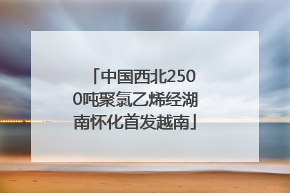 中国西北2500吨聚氯乙烯经湖南怀化首发越南